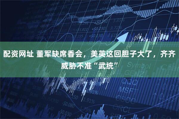 配资网址 董军缺席香会，美英这回胆子大了，齐齐威胁不准“武统”