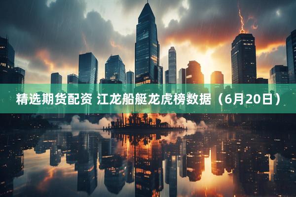 精选期货配资 江龙船艇龙虎榜数据（6月20日）