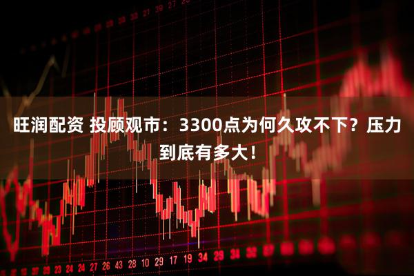 旺润配资 投顾观市：3300点为何久攻不下？压力到底有多大！