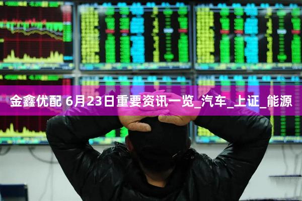 金鑫优配 6月23日重要资讯一览_汽车_上证_能源