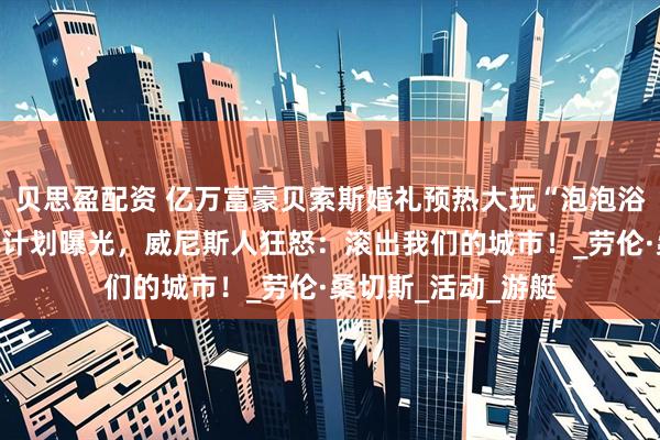 贝思盈配资 亿万富豪贝索斯婚礼预热大玩“泡泡浴”！三场奢华庆祝计划曝光，威尼斯人狂怒：滚出我们的城市！_劳伦·桑切斯_活动_游艇