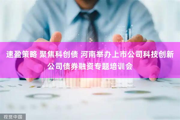 速盈策略 聚焦科创债 河南举办上市公司科技创新公司债券融资专题培训会