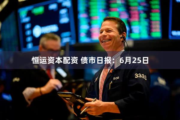 恒运资本配资 债市日报：6月25日