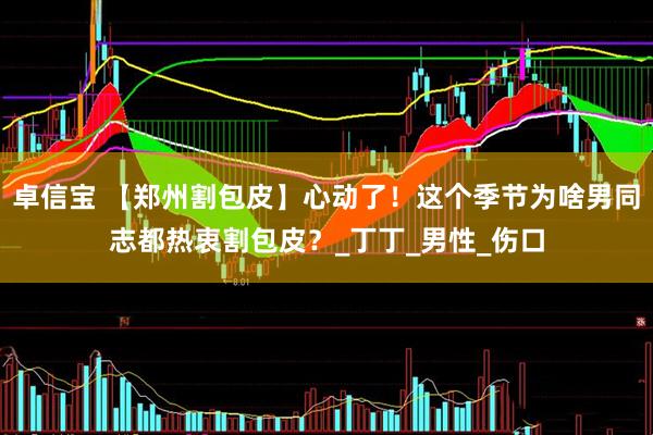卓信宝 【郑州割包皮】心动了！这个季节为啥男同志都热衷割包皮？_丁丁_男性_伤口