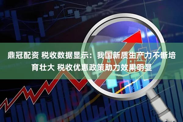 鼎冠配资 税收数据显示：我国新质生产力不断培育壮大 税收优惠政策助力效果明显