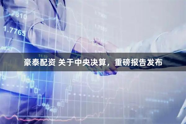 豪泰配资 关于中央决算，重磅报告发布