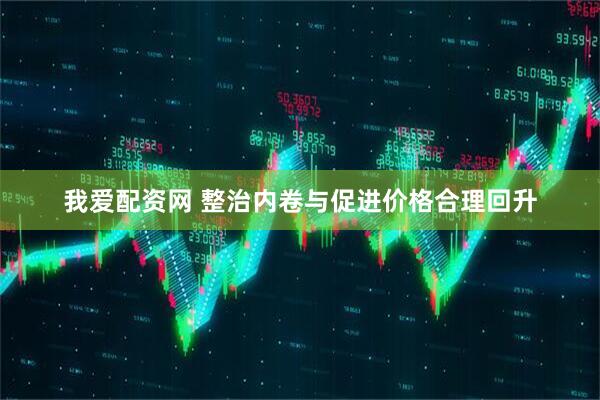 我爱配资网 整治内卷与促进价格合理回升