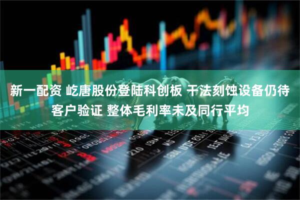 新一配资 屹唐股份登陆科创板 干法刻蚀设备仍待客户验证 整体毛利率未及同行平均