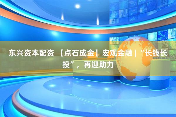 东兴资本配资 【点石成金】宏观金融 | “长钱长投”，再迎助力
