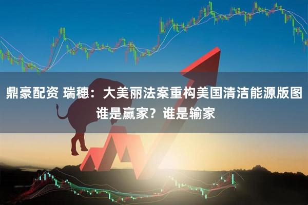 鼎豪配资 瑞穗：大美丽法案重构美国清洁能源版图 谁是赢家？谁是输家
