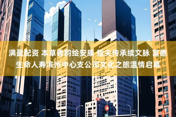 满盈配资 本草香韵绘安康 指尖传承续文脉 富德生命人寿滨州中心支公司文化之旅温情启幕