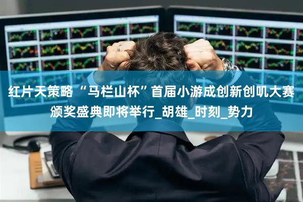 红片天策略 “马栏山杯”首届小游成创新创叽大赛颁奖盛典即将举行_胡雄_时刻_势力