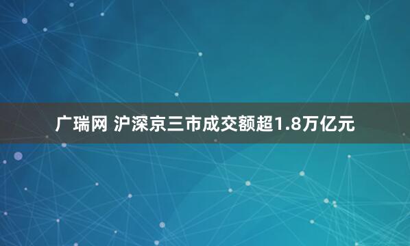 广瑞网 沪深京三市成交额超1.8万亿元