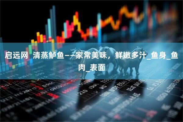 启远网  清蒸鲈鱼——家常美味，鲜嫩多汁_鱼身_鱼肉_表面