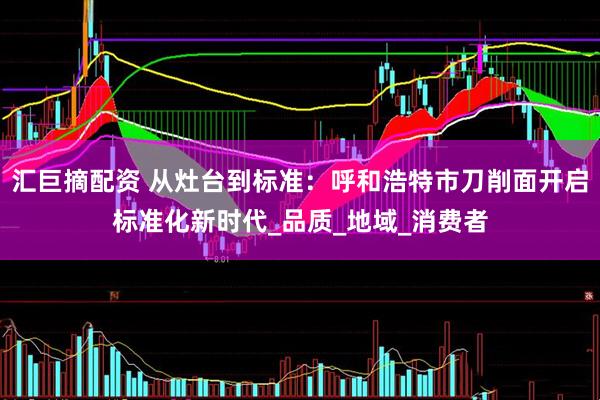 汇巨摘配资 从灶台到标准：呼和浩特市刀削面开启标准化新时代_品质_地域_消费者