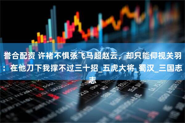 誉合配资 许褚不惧张飞马超赵云，却只能仰视关羽：在他刀下我撑不过三十招_五虎大将_蜀汉_三国志