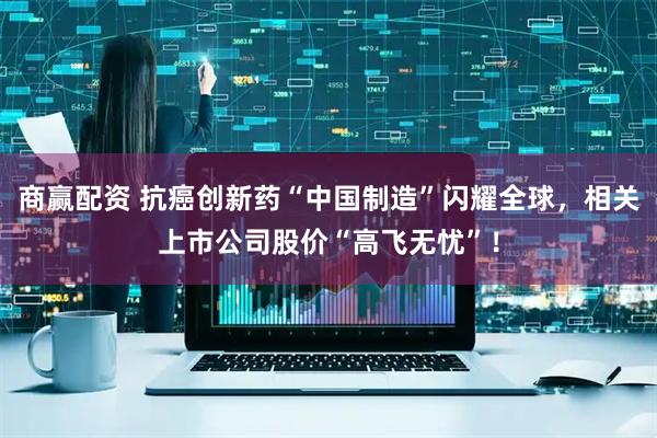 商赢配资 抗癌创新药“中国制造”闪耀全球，相关上市公司股价“高飞无忧”！