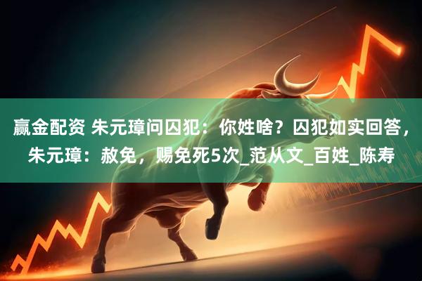 赢金配资 朱元璋问囚犯：你姓啥？囚犯如实回答，朱元璋：赦免，赐免死5次_范从文_百姓_陈寿
