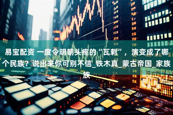 易宝配资 一度令明朝头疼的“瓦剌”，演变成了哪个民族？说出来你可别不信_铁木真_蒙古帝国_家族