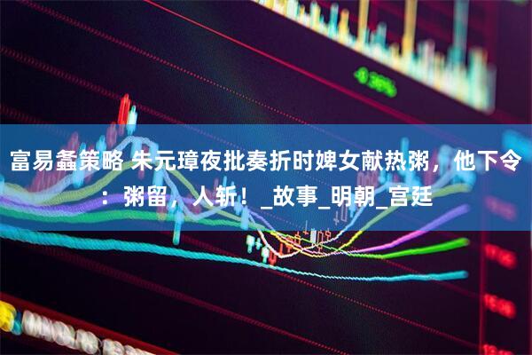 富易螽策略 朱元璋夜批奏折时婢女献热粥，他下令：粥留，人斩！_故事_明朝_宫廷