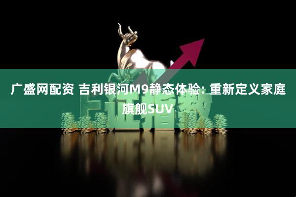 广盛网配资 吉利银河M9静态体验: 重新定义家庭旗舰SUV