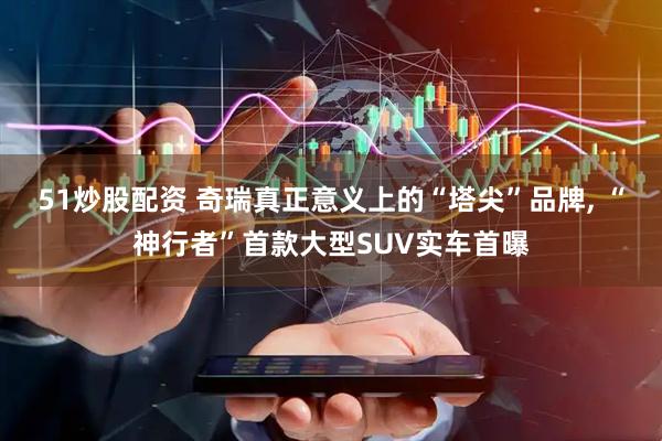 51炒股配资 奇瑞真正意义上的“塔尖”品牌, “神行者”首款大型SUV实车首曝