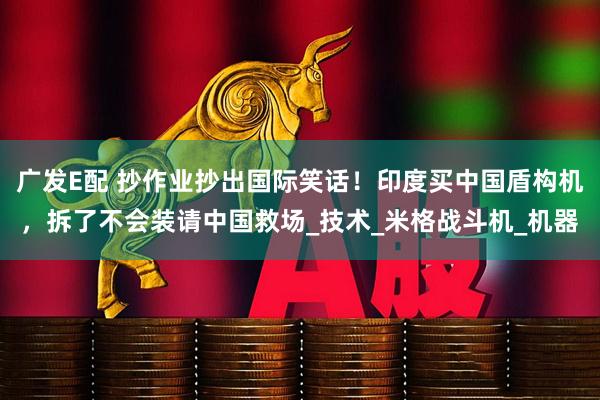 广发E配 抄作业抄出国际笑话！印度买中国盾构机，拆了不会装请中国救场_技术_米格战斗机_机器