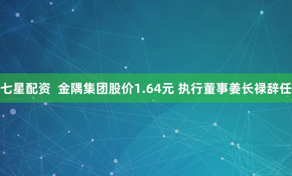 七星配资  金隅集团股价1.64元 执行董事姜长禄辞任
