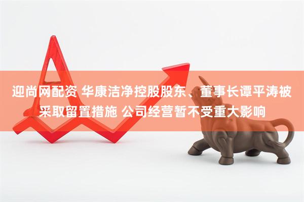 迎尚网配资 华康洁净控股股东、董事长谭平涛被采取留置措施 公司经营暂不受重大影响