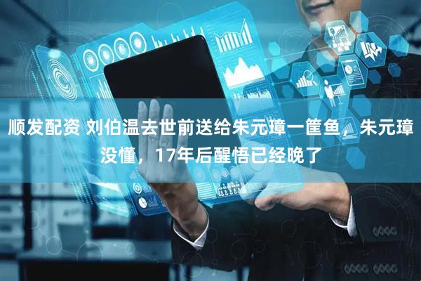 顺发配资 刘伯温去世前送给朱元璋一筐鱼，朱元璋没懂，17年后醒悟已经晚了
