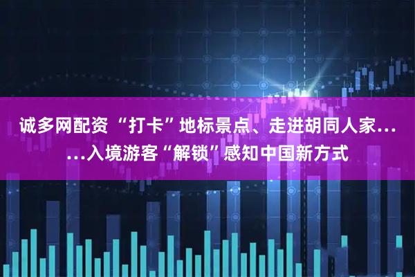诚多网配资 “打卡”地标景点、走进胡同人家……入境游客“解锁”感知中国新方式