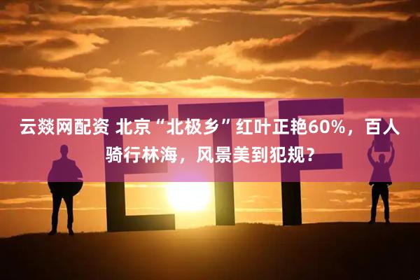 云燚网配资 北京“北极乡”红叶正艳60%，百人骑行林海，风景美到犯规？