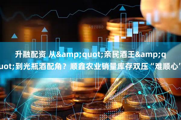 升融配资 从"亲民酒王"到光瓶酒配角?顺鑫农业销量库存双压“难顺心”