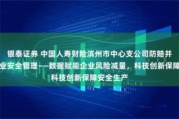 银泰证券 中国人寿财险滨州市中心支公司防赔并举参与企业安全管理——数据赋能企业风险减量,科技创新保障安全生产