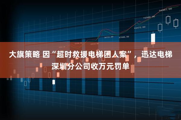 大旗策略 因“超时救援电梯困人案”,迅达电梯深圳分公司收万元罚单