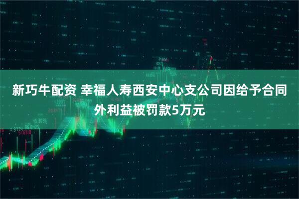 新巧牛配资 幸福人寿西安中心支公司因给予合同外利益被罚款5万元
