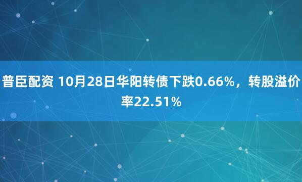 普臣配资 10月28日华阳转债下跌0.66%,转股溢价率22.51%