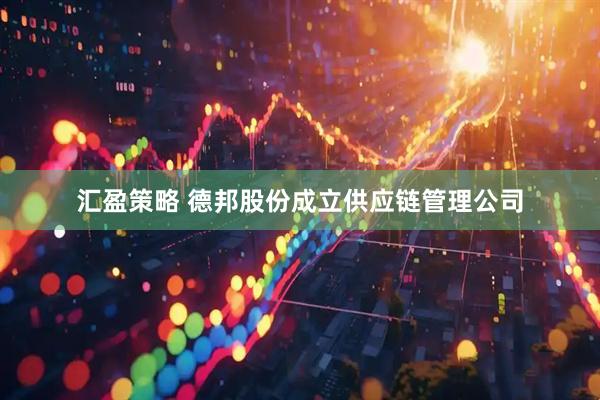 汇盈策略 德邦股份成立供应链管理公司