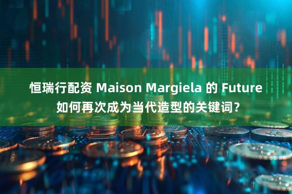 恒瑞行配资 Maison Margiela 的 Future 如何再次成为当代造型的关键词？