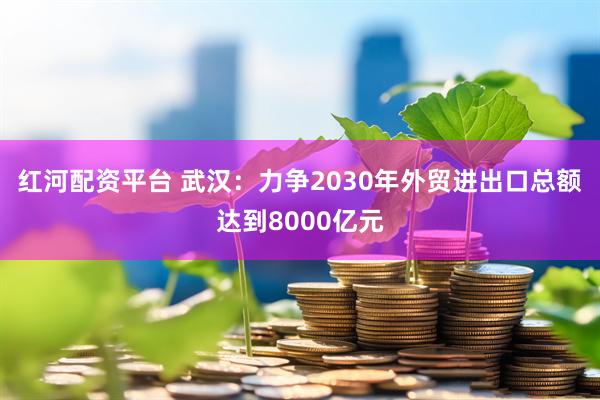 红河配资平台 武汉:力争2030年外贸进出口总额达到8000亿元