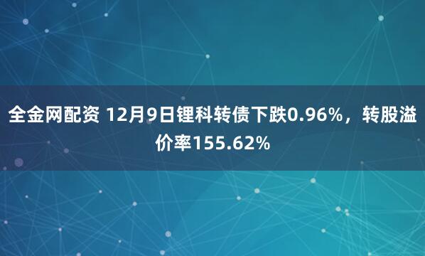 全金网配资 12月9日锂科转债下跌0.96%，转股溢价率155.62%