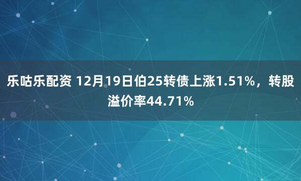 乐咕乐配资 12月19日伯25转债上涨1.51%,转股溢价率44.71%