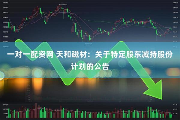 一对一配资网 天和磁材:关于特定股东减持股份计划的公告