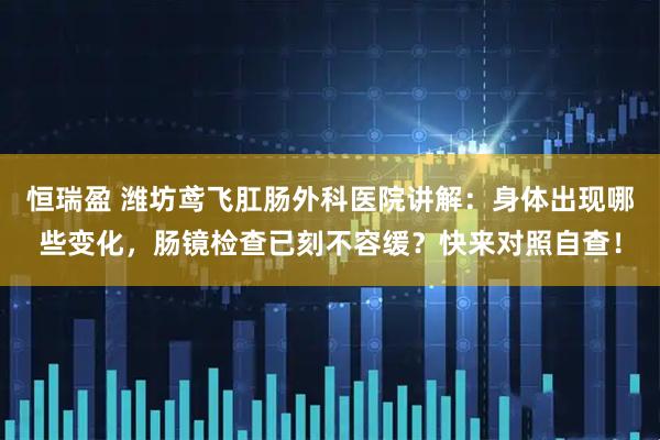 恒瑞盈 潍坊鸢飞肛肠外科医院讲解：身体出现哪些变化，肠镜检查已刻不容缓？快来对照自查！