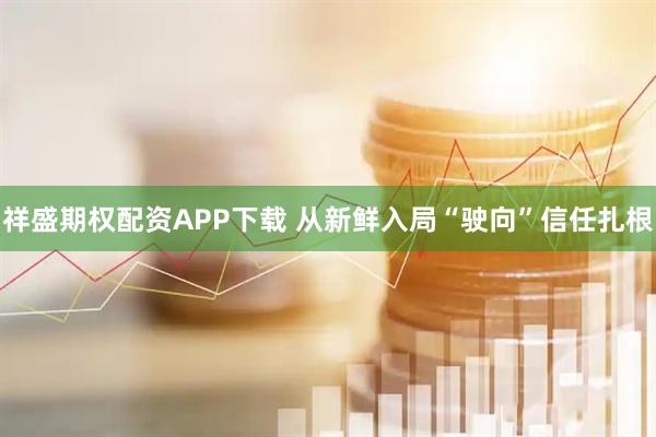 祥盛期权配资APP下载 从新鲜入局“驶向”信任扎根