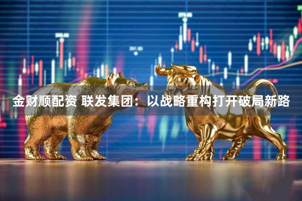 金财顺配资 联发集团：以战略重构打开破局新路
